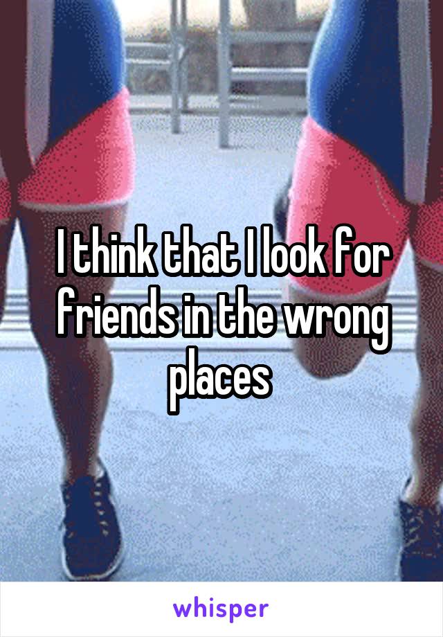 I think that I look for friends in the wrong places 