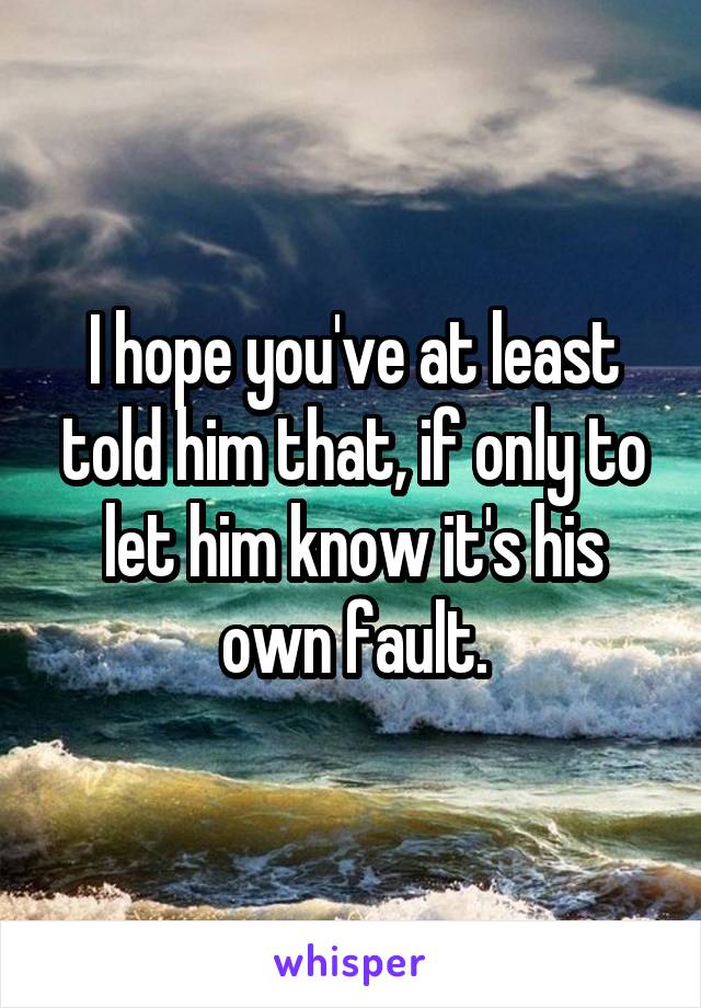 I hope you've at least told him that, if only to let him know it's his own fault.