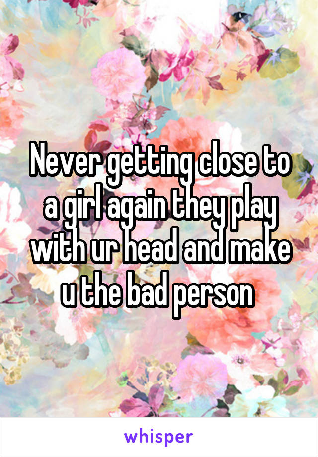 Never getting close to a girl again they play with ur head and make u the bad person 