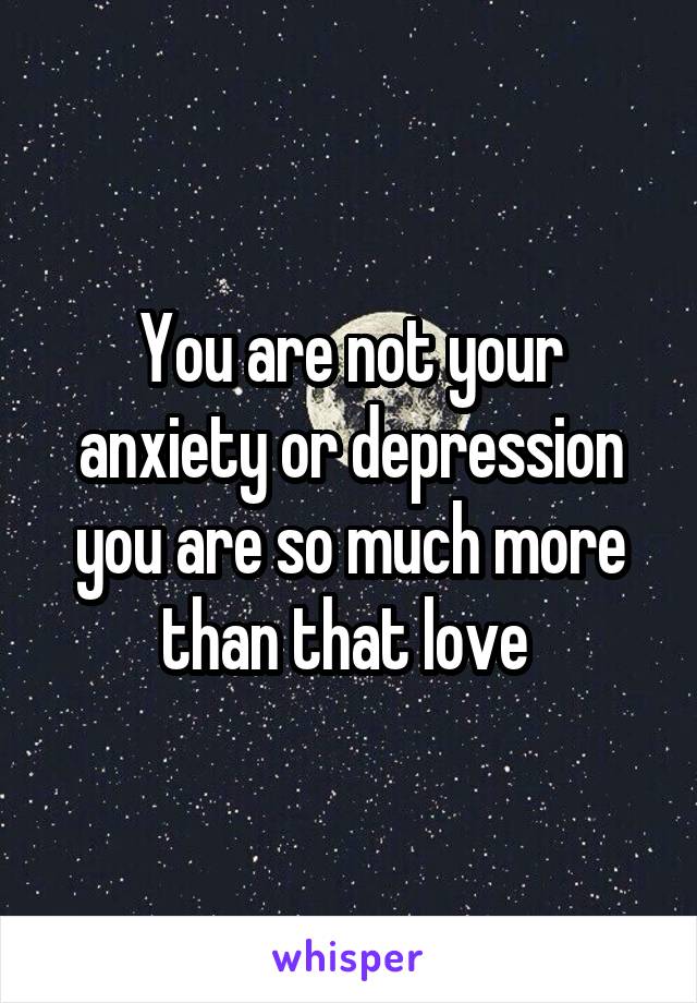 You are not your anxiety or depression you are so much more than that love 