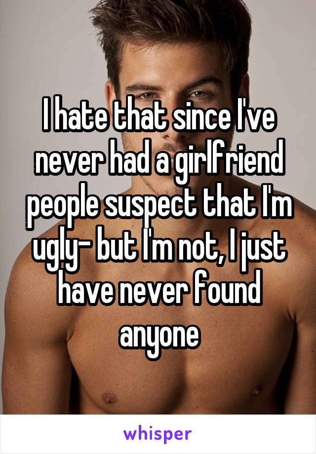 I hate that since I've never had a girlfriend people suspect that I'm ugly- but I'm not, I just have never found anyone