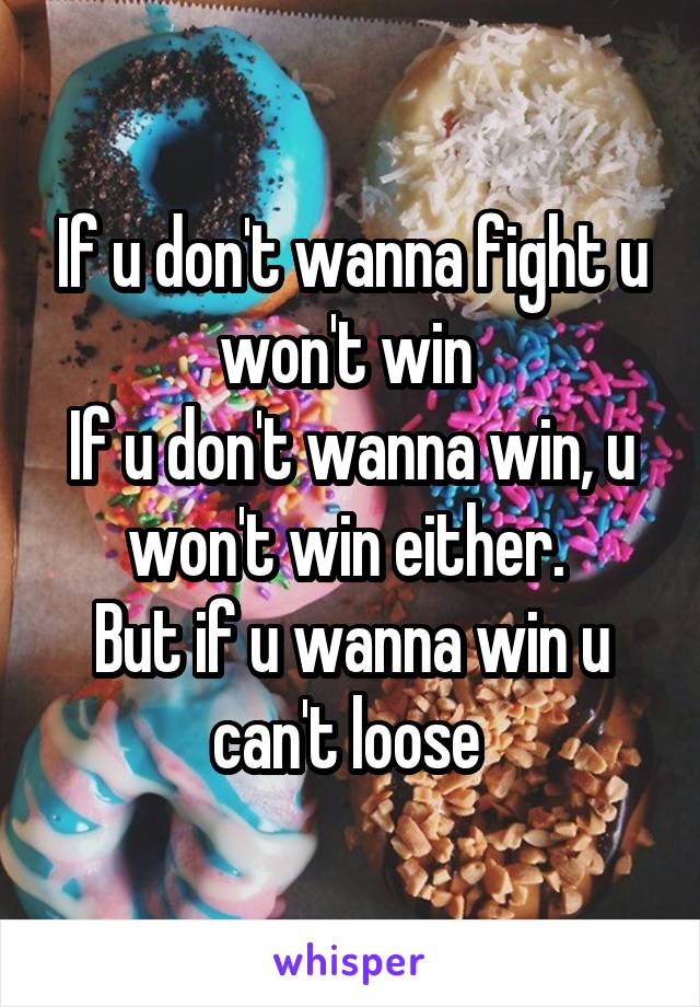 If u don't wanna fight u won't win 
If u don't wanna win, u won't win either. 
But if u wanna win u can't loose 