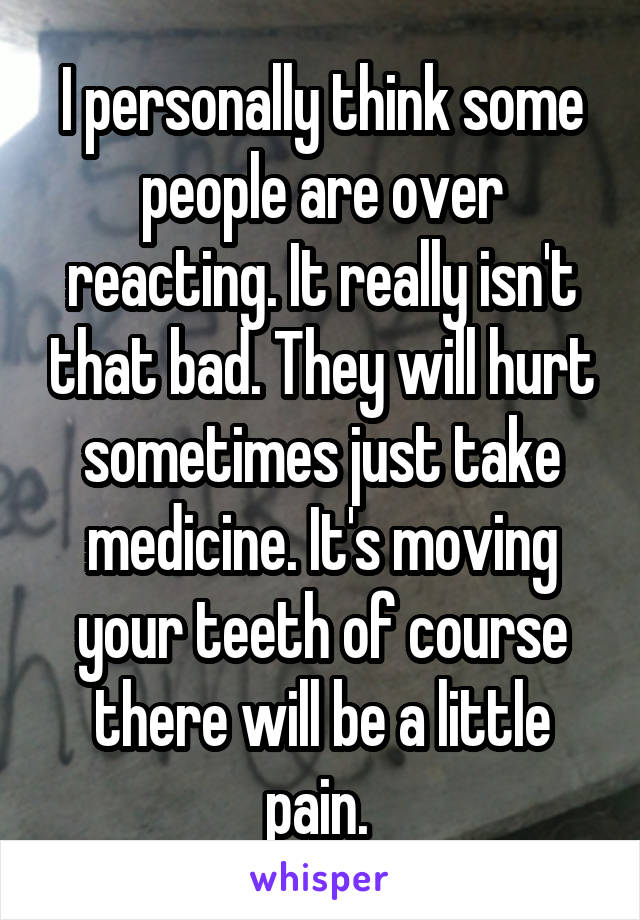 I personally think some people are over reacting. It really isn't that bad. They will hurt sometimes just take medicine. It's moving your teeth of course there will be a little pain. 