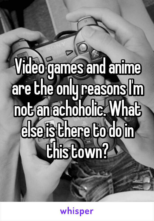Video games and anime are the only reasons I'm not an achoholic. What else is there to do in this town?