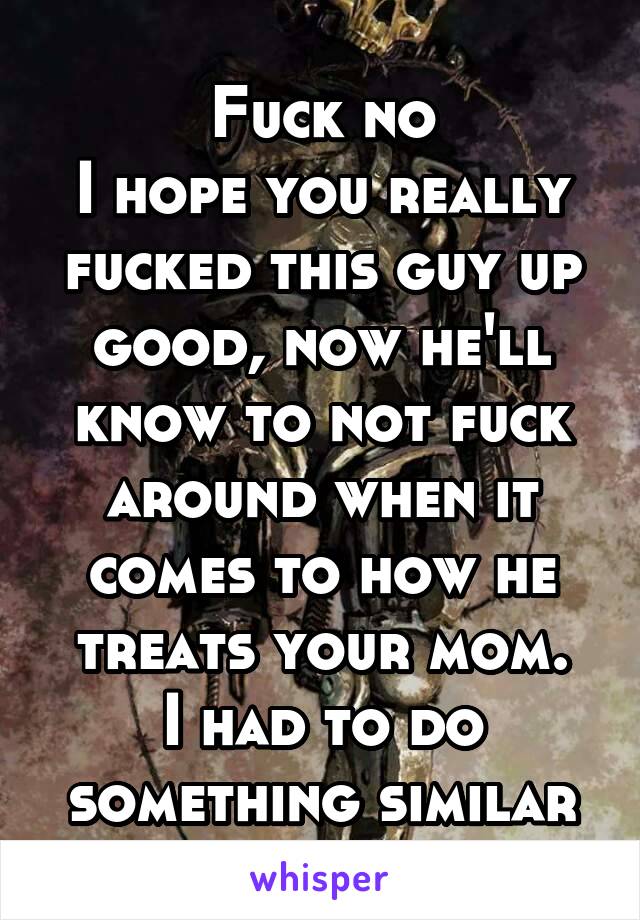Fuck no
I hope you really fucked this guy up good, now he'll know to not fuck around when it comes to how he treats your mom.
I had to do something similar