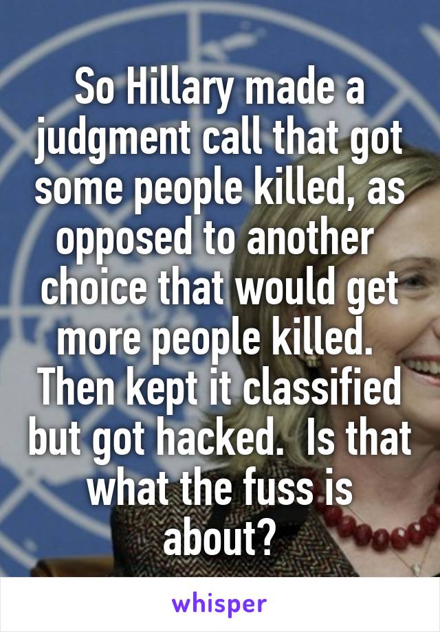 So Hillary made a judgment call that got some people killed, as opposed to another  choice that would get more people killed.  Then kept it classified but got hacked.  Is that what the fuss is about?