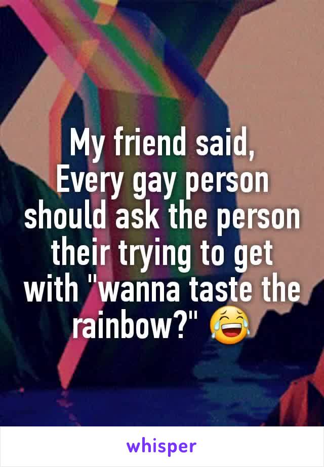My friend said,
Every gay person should ask the person their trying to get with "wanna taste the rainbow?" 😂
