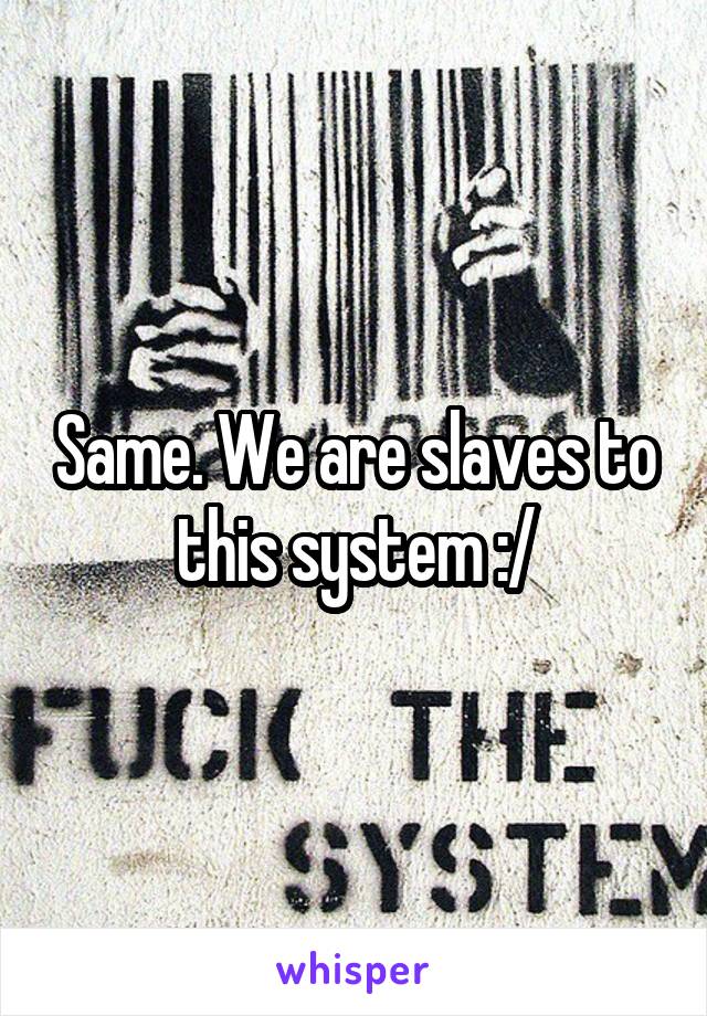 Same. We are slaves to this system :/