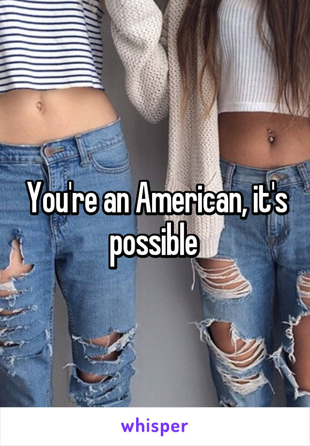 You're an American, it's possible 