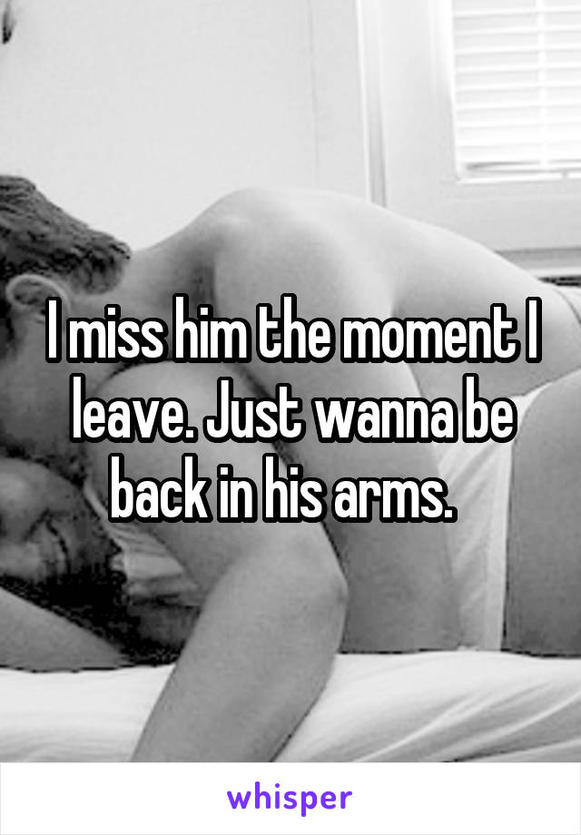 I miss him the moment I leave. Just wanna be back in his arms.  