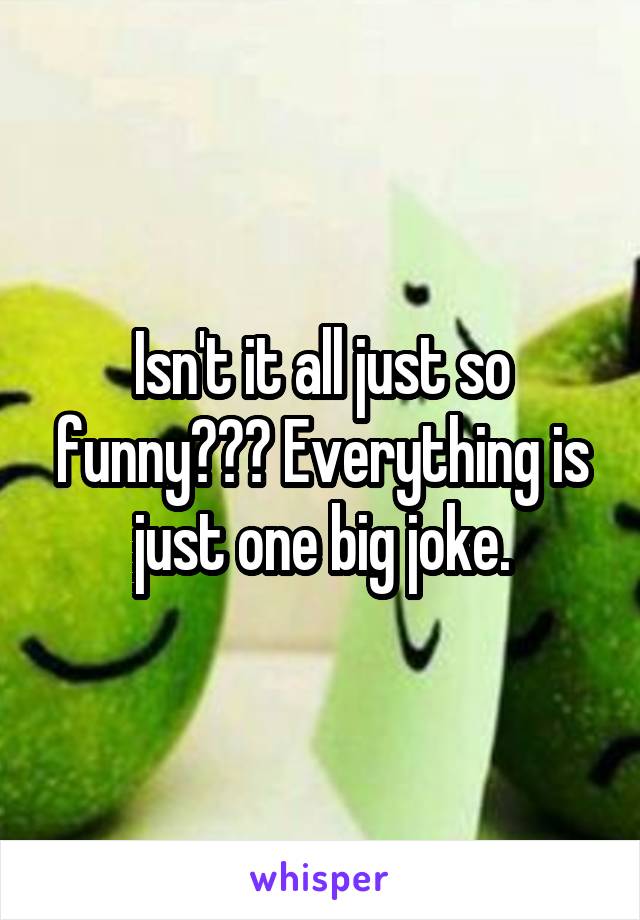 Isn't it all just so funny??? Everything is just one big joke.