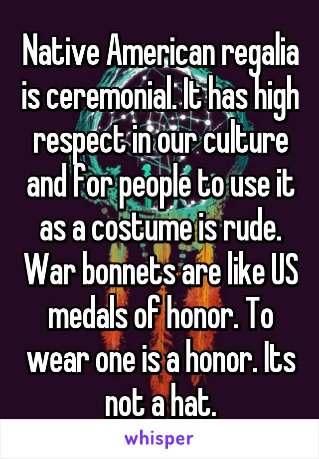 Native American regalia is ceremonial. It has high respect in our culture and for people to use it as a costume is rude. War bonnets are like US medals of honor. To wear one is a honor. Its not a hat.