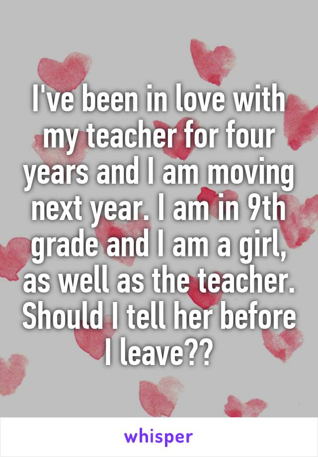 I've been in love with my teacher for four years and I am moving next year. I am in 9th grade and I am a girl, as well as the teacher. Should I tell her before I leave??