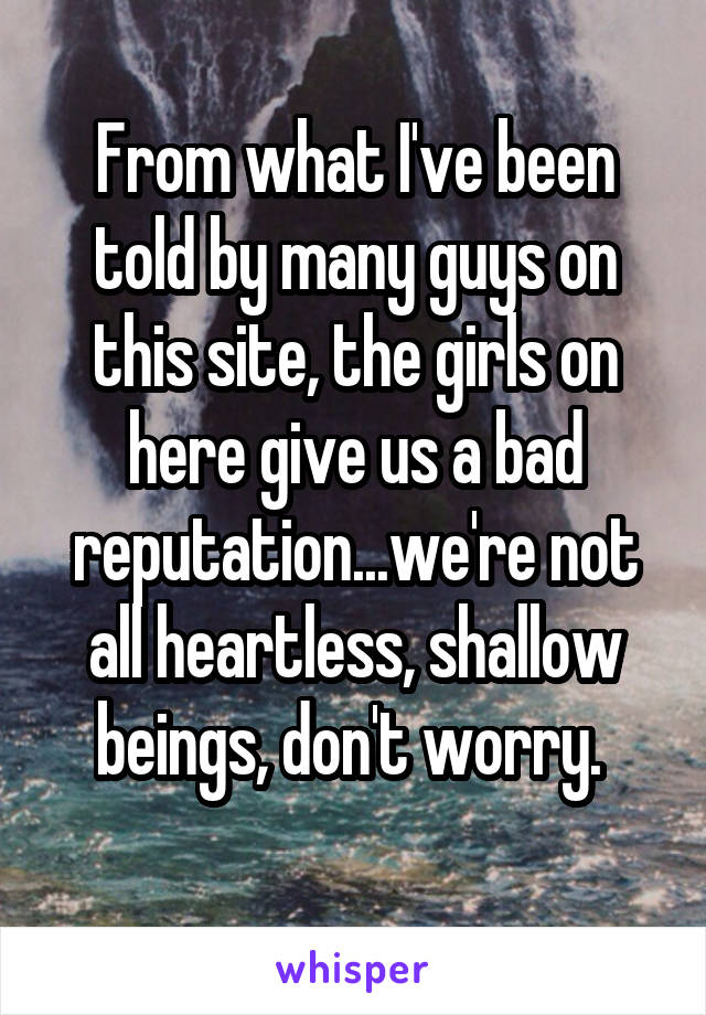 From what I've been told by many guys on this site, the girls on here give us a bad reputation...we're not all heartless, shallow beings, don't worry. 
