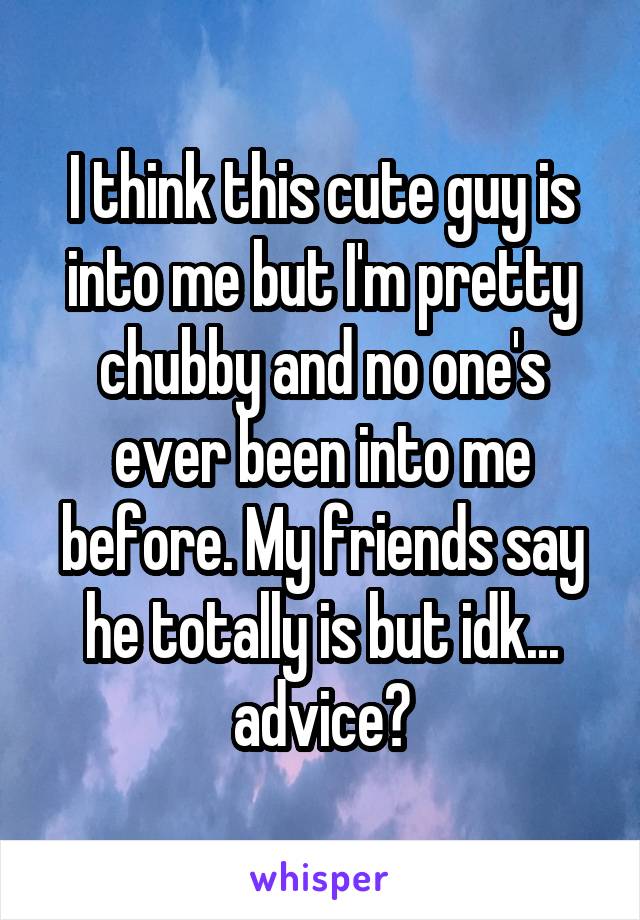 I think this cute guy is into me but I'm pretty chubby and no one's ever been into me before. My friends say he totally is but idk... advice?