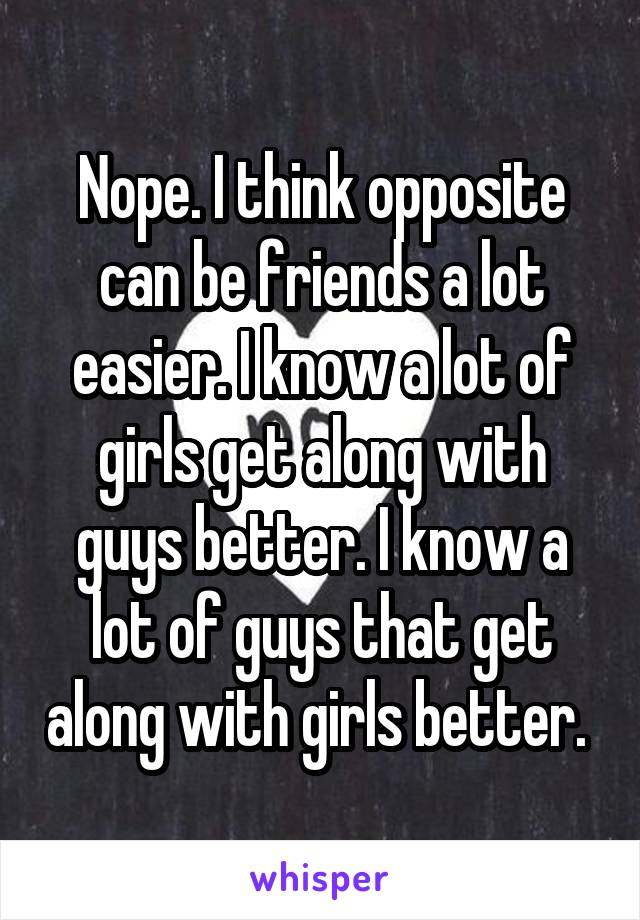 Nope. I think opposite can be friends a lot easier. I know a lot of girls get along with guys better. I know a lot of guys that get along with girls better. 