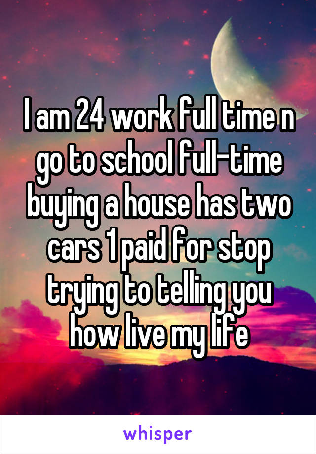 I am 24 work full time n go to school full-time buying a house has two cars 1 paid for stop trying to telling you how live my life