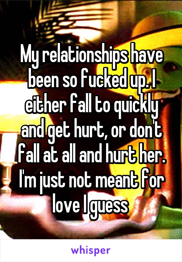 My relationships have been so fucked up. I either fall to quickly and get hurt, or don't fall at all and hurt her. I'm just not meant for love I guess 