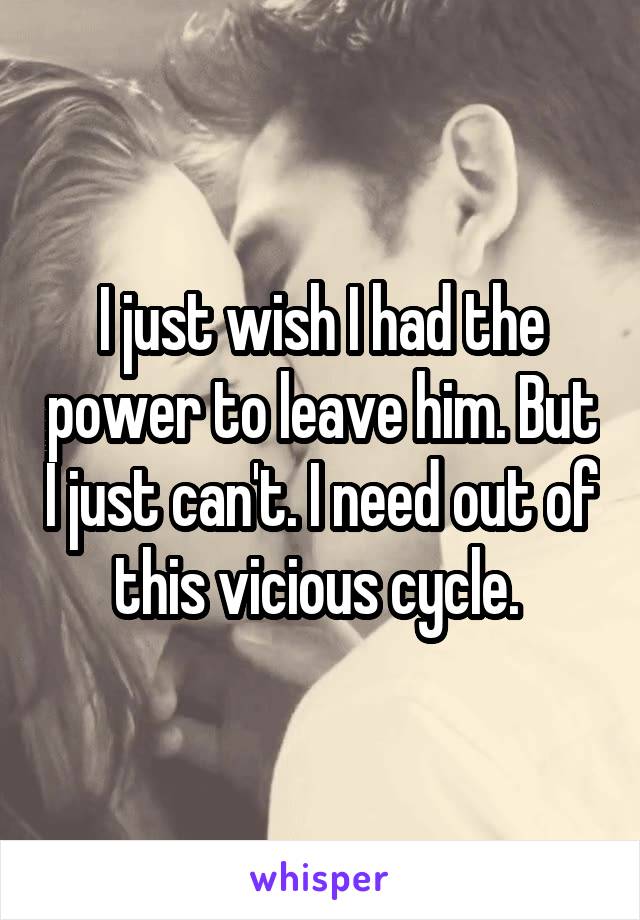 I just wish I had the power to leave him. But I just can't. I need out of this vicious cycle. 