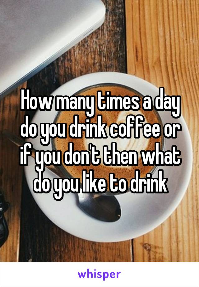 How many times a day do you drink coffee or if you don't then what do you like to drink