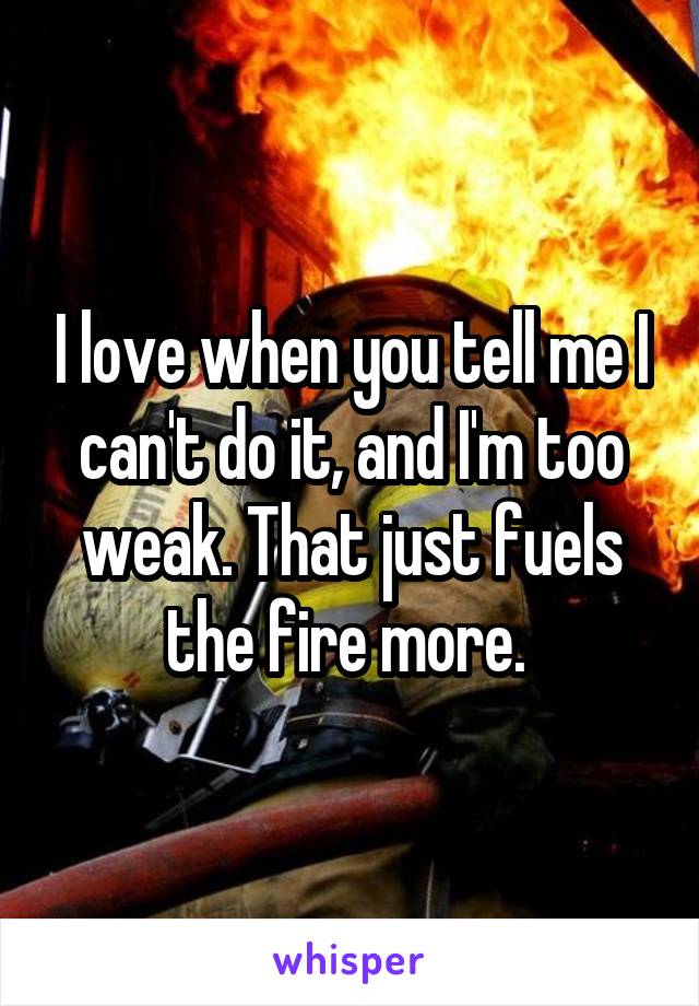 I love when you tell me I can't do it, and I'm too weak. That just fuels the fire more. 