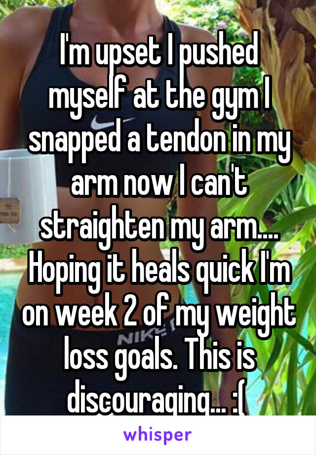 I'm upset I pushed myself at the gym I snapped a tendon in my arm now I can't straighten my arm.... Hoping it heals quick I'm on week 2 of my weight loss goals. This is discouraging... :( 