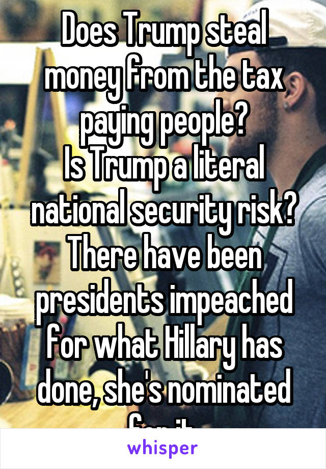 Does Trump steal money from the tax paying people?
Is Trump a literal national security risk?
There have been presidents impeached for what Hillary has done, she's nominated for it.