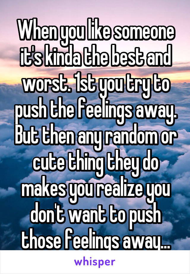 When you like someone it's kinda the best and worst. 1st you try to push the feelings away. But then any random or cute thing they do makes you realize you don't want to push those feelings away...
