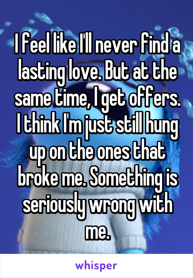 I feel like I'll never find a lasting love. But at the same time, I get offers. I think I'm just still hung up on the ones that broke me. Something is seriously wrong with me.