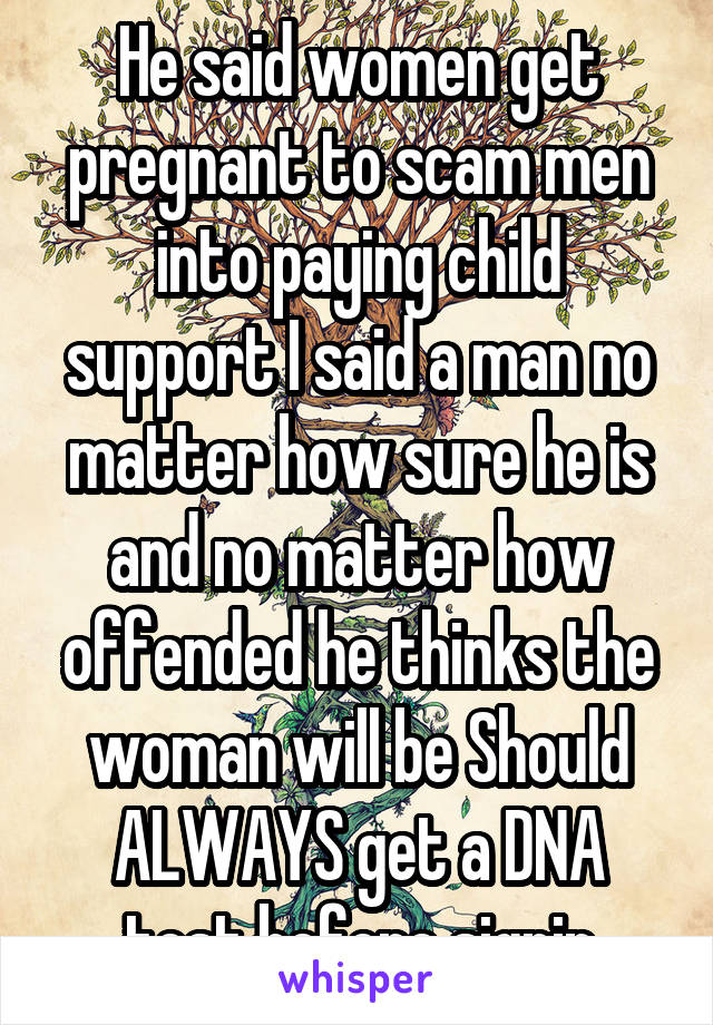 He said women get pregnant to scam men into paying child support I said a man no matter how sure he is and no matter how offended he thinks the woman will be Should ALWAYS get a DNA test before signin