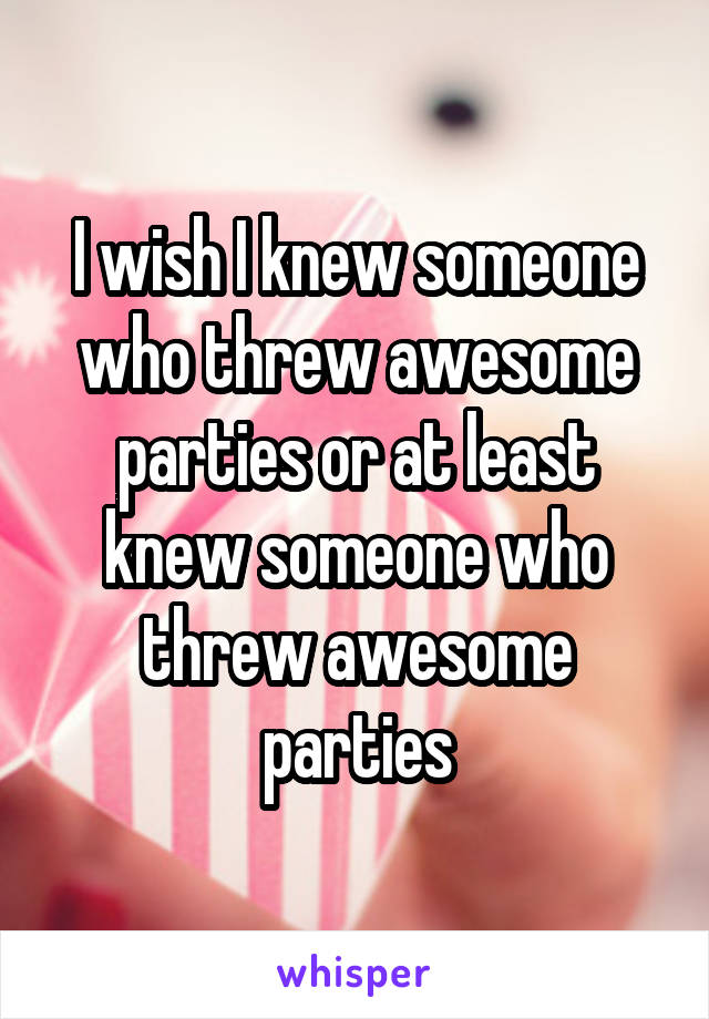 I wish I knew someone who threw awesome parties or at least knew someone who threw awesome parties