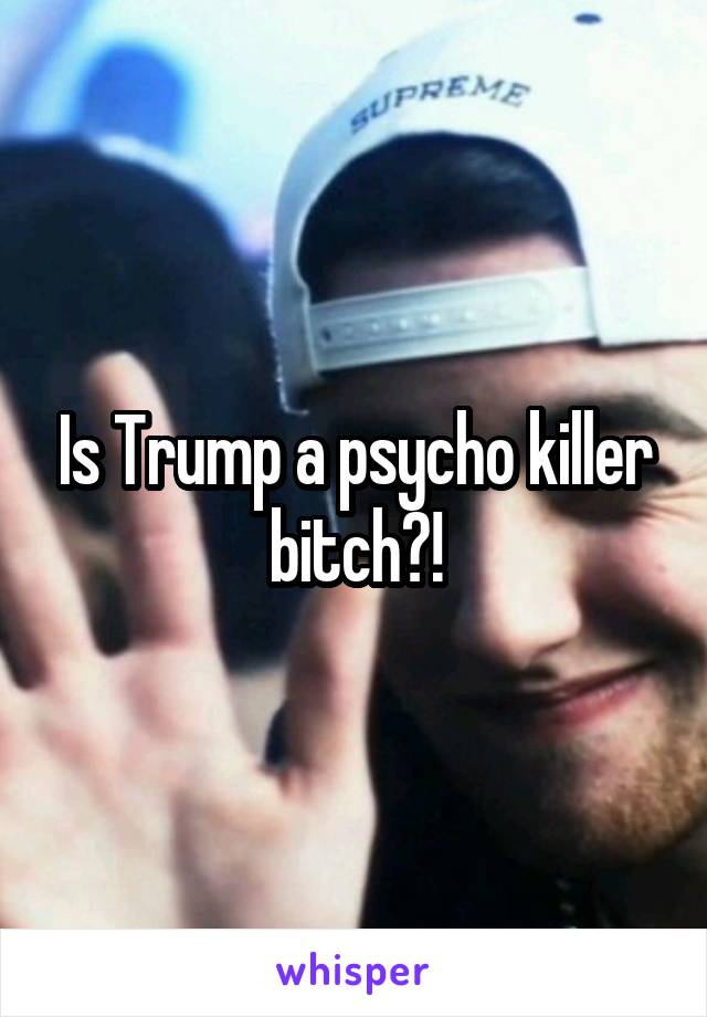 Is Trump a psycho killer bitch?!