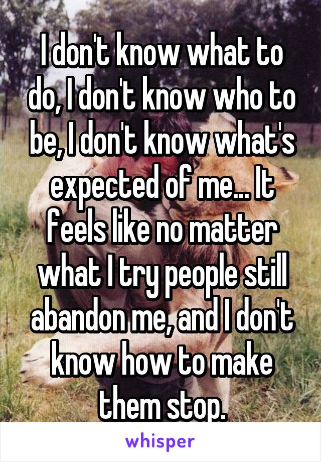 I don't know what to do, I don't know who to be, I don't know what's expected of me... It feels like no matter what I try people still abandon me, and I don't know how to make them stop.