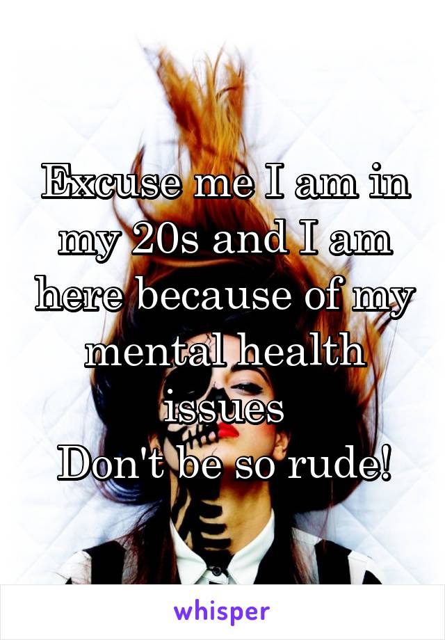 Excuse me I am in my 20s and I am here because of my mental health issues
Don't be so rude!