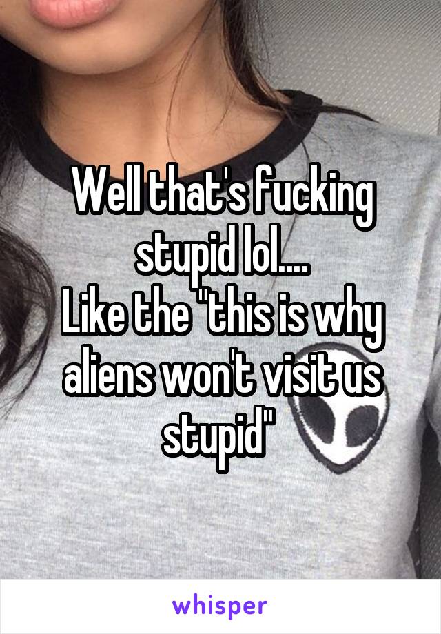 Well that's fucking stupid lol....
Like the "this is why aliens won't visit us stupid" 