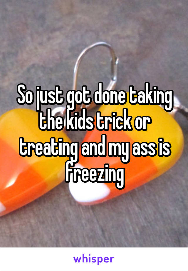 So just got done taking the kids trick or treating and my ass is freezing