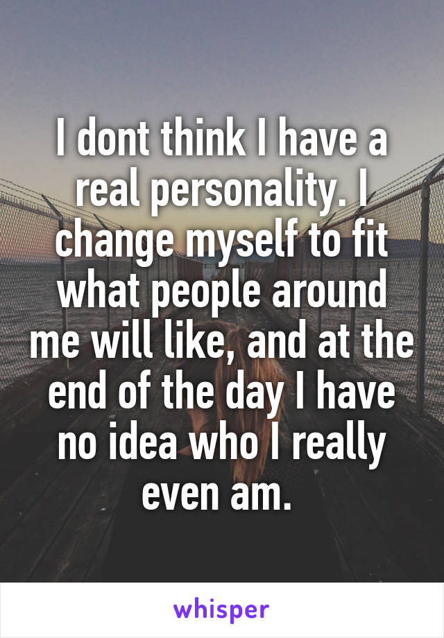 I dont think I have a real personality. I change myself to fit what people around me will like, and at the end of the day I have no idea who I really even am. 