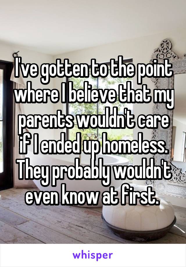 I've gotten to the point where I believe that my parents wouldn't care if I ended up homeless. They probably wouldn't even know at first. 