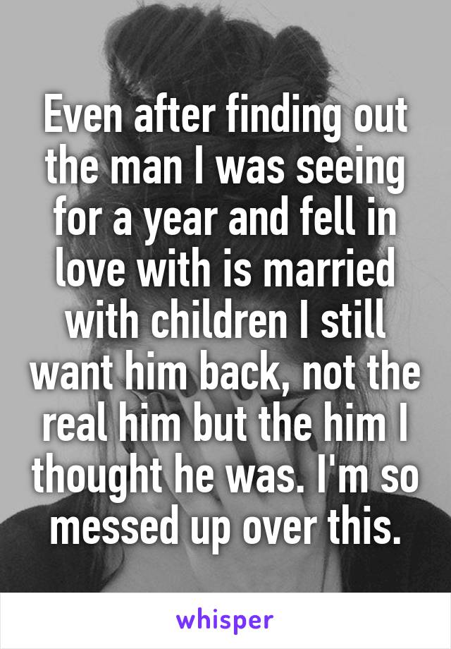Even after finding out the man I was seeing for a year and fell in love with is married with children I still want him back, not the real him but the him I thought he was. I'm so messed up over this.