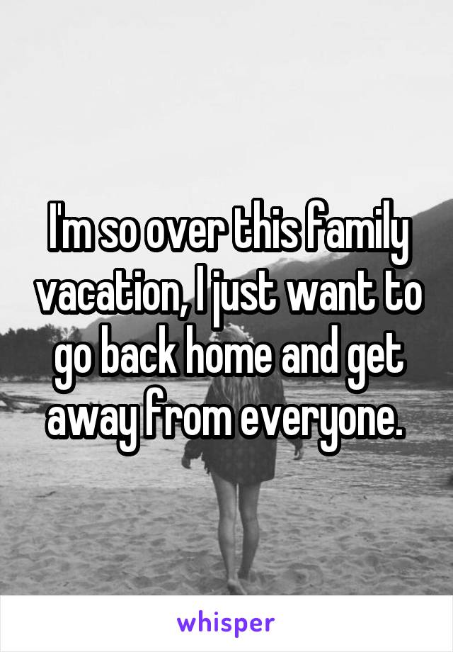 I'm so over this family vacation, I just want to go back home and get away from everyone. 