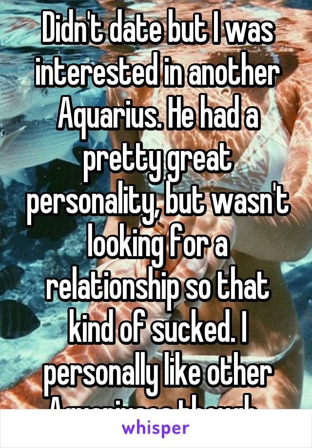 Didn't date but I was interested in another Aquarius. He had a pretty great personality, but wasn't looking for a relationship so that kind of sucked. I personally like other Aquariuses though. 