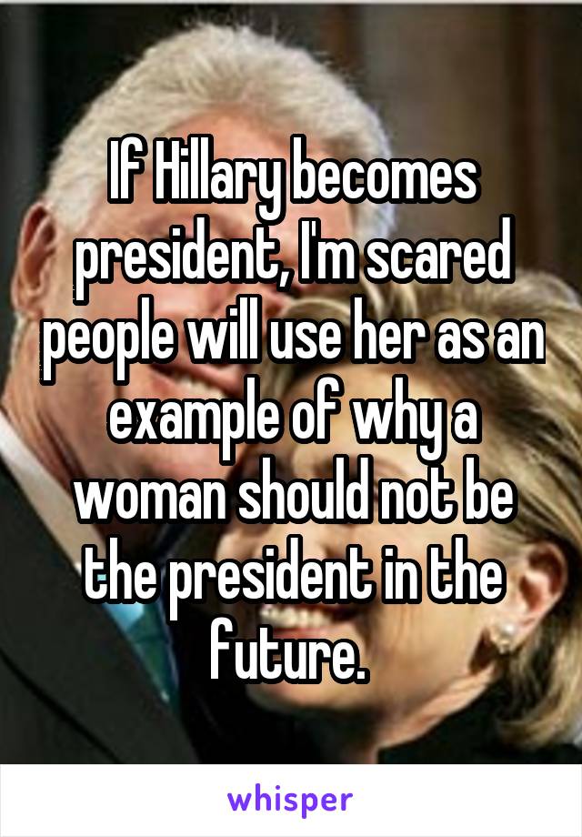 If Hillary becomes president, I'm scared people will use her as an example of why a woman should not be the president in the future. 