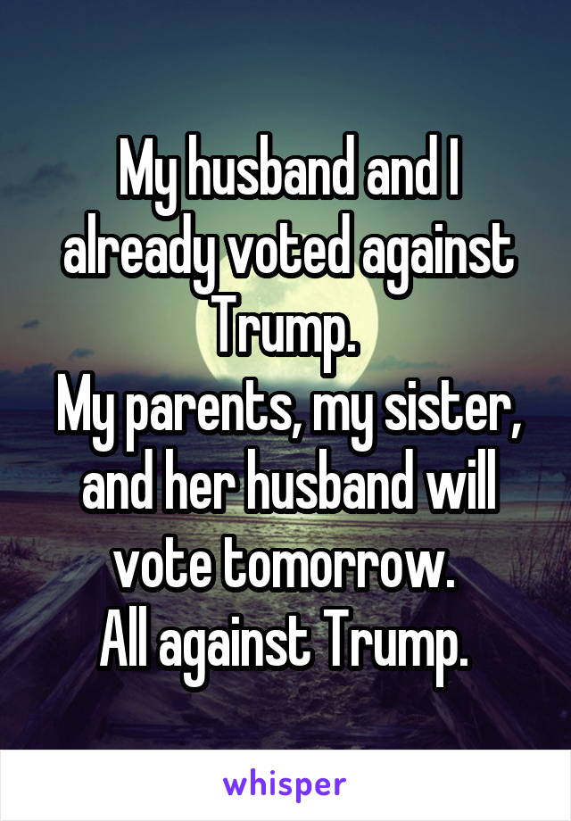 My husband and I already voted against Trump. 
My parents, my sister, and her husband will vote tomorrow. 
All against Trump. 