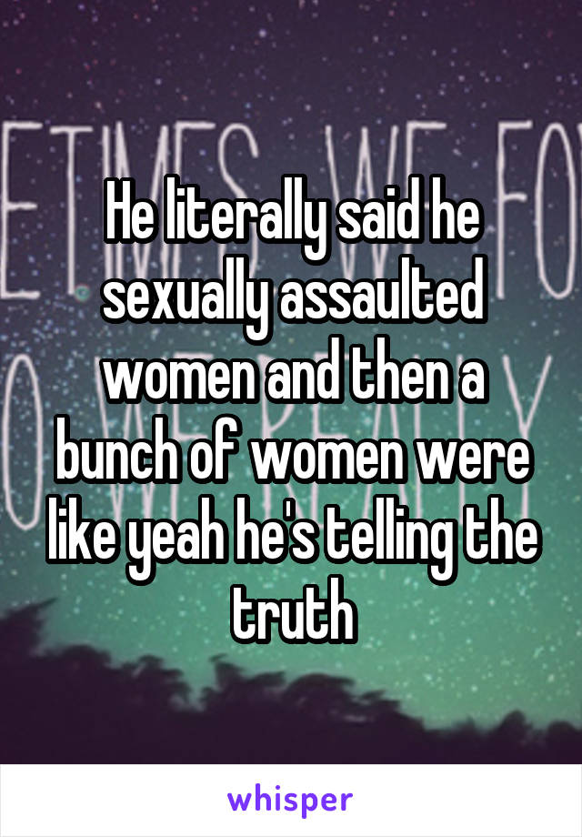 He literally said he sexually assaulted women and then a bunch of women were like yeah he's telling the truth