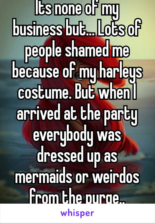 Its none of my business but... Lots of people shamed me because of my harleys costume. But when I arrived at the party everybody was dressed up as mermaids or weirdos from the purge..
🐸🍷
