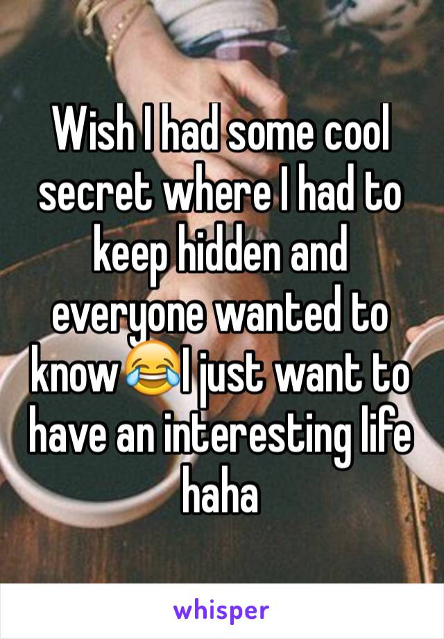 Wish I had some cool secret where I had to keep hidden and everyone wanted to know😂I just want to have an interesting life haha