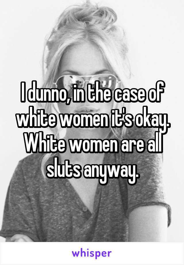 I dunno, in the case of white women it's okay. White women are all sluts anyway.