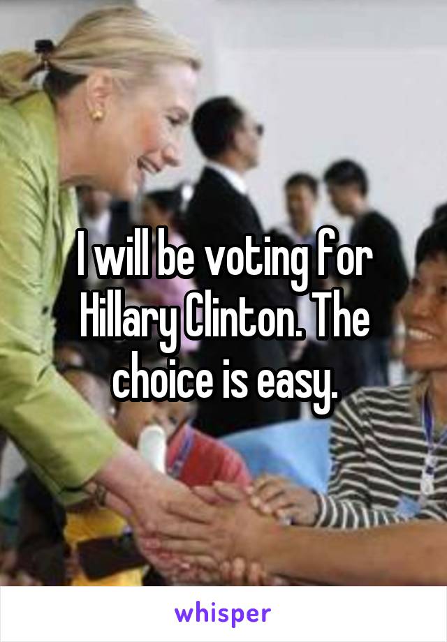 I will be voting for Hillary Clinton. The choice is easy.
