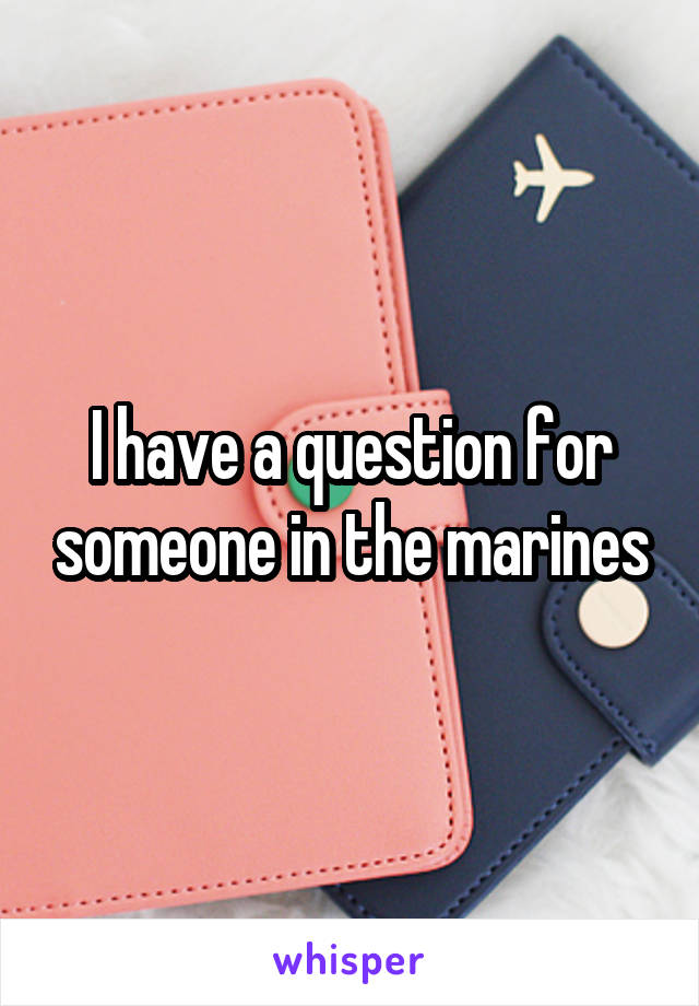 I have a question for someone in the marines