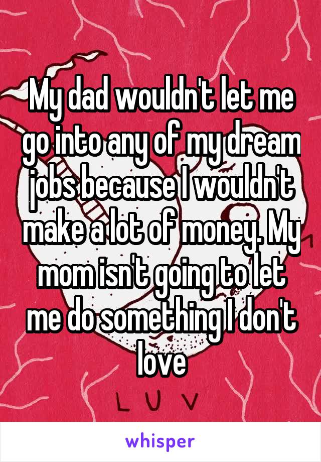 My dad wouldn't let me go into any of my dream jobs because I wouldn't make a lot of money. My mom isn't going to let me do something I don't love